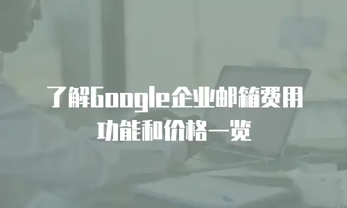 了解Google企业邮箱费用功能和价格一览