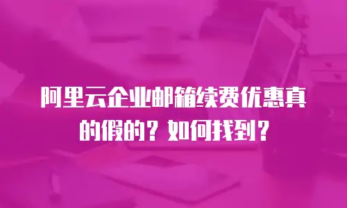阿里云企业邮箱续费优惠真的假的？如何找到？