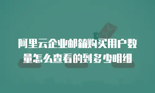 阿里云企业邮箱购买用户数量怎么查看的到多少明细