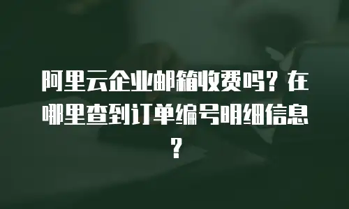 阿里云企业邮箱收费吗?在哪里查到订单编号明细信息?
