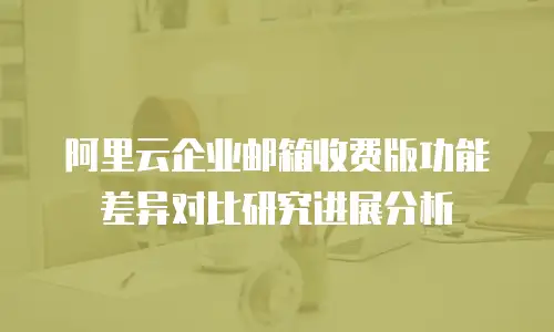 阿里云企业邮箱收费版功能差异对比研究进展分析