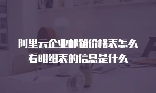 阿里云企业邮箱价格表怎么看明细表的信息是什么