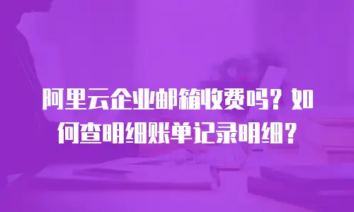 阿里云企业邮箱收费吗？如何查明细账单记录明细？