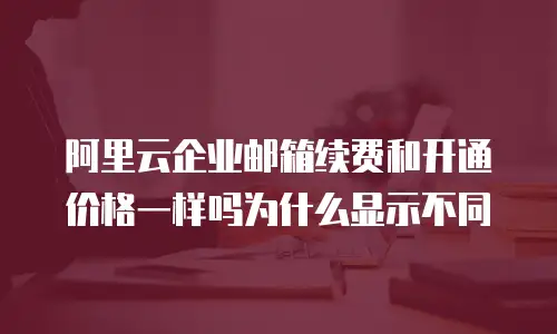 阿里云企业邮箱续费和开通价格一样吗为什么显示不同