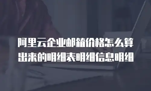 阿里云企业邮箱价格怎么算出来的明细表明细信息明细