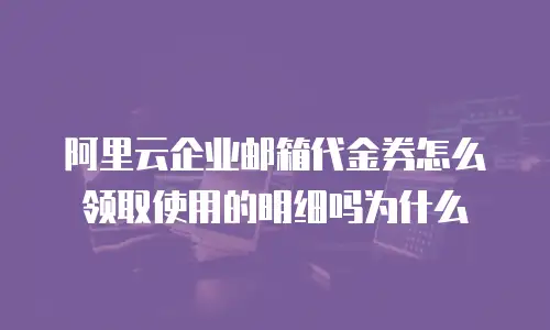 阿里云企业邮箱代金券怎么领取使用的明细吗为什么