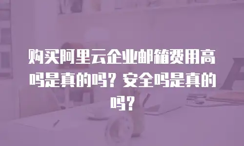 购买阿里云企业邮箱费用高吗是真的吗？安全吗是真的吗？