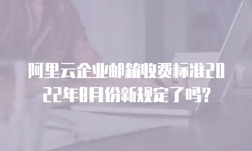 阿里云企业邮箱收费标准2022年8月份新规定了吗?
