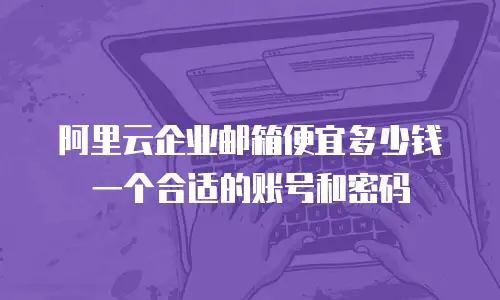 阿里云企业邮箱便宜多少钱一个合适的账号和密码
