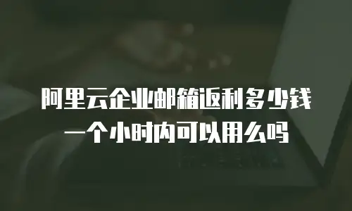 阿里云企业邮箱返利多少钱一个小时内可以用么吗