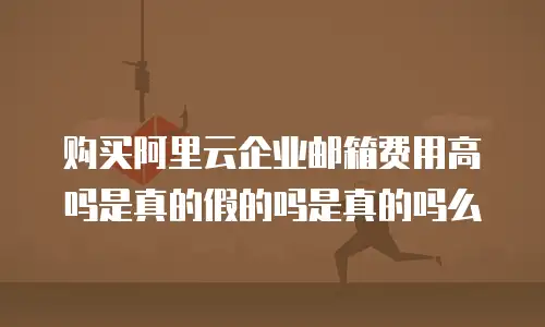 购买阿里云企业邮箱费用高吗是真的假的吗是真的吗么