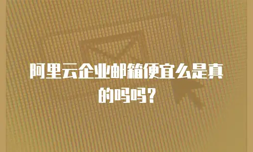 阿里云企业邮箱便宜么是真的吗吗？