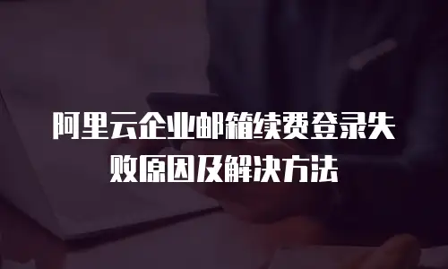 阿里云企业邮箱续费登录失败原因及解决方法