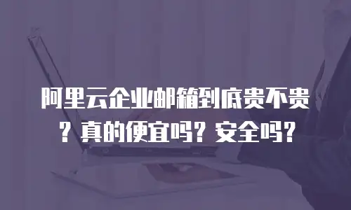 阿里云企业邮箱到底贵不贵?真的便宜吗?安全吗?