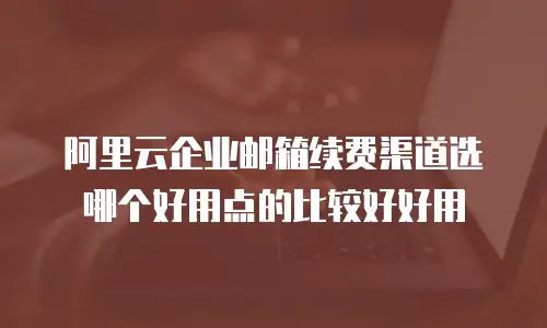 阿里云企业邮箱续费渠道选哪个好用点的比较好好用