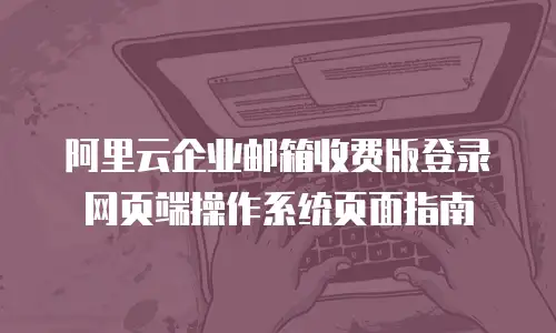 阿里云企业邮箱收费版登录网页端操作系统页面指南