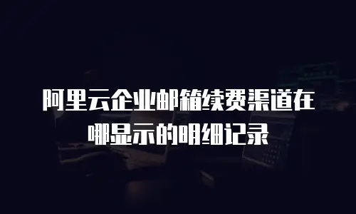 阿里云企业邮箱续费渠道在哪显示的明细记录