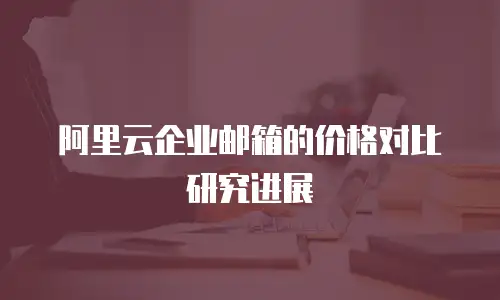 阿里云企业邮箱的价格对比研究进展