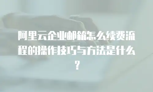 阿里云企业邮箱怎么续费流程的操作技巧与方法是什么？
