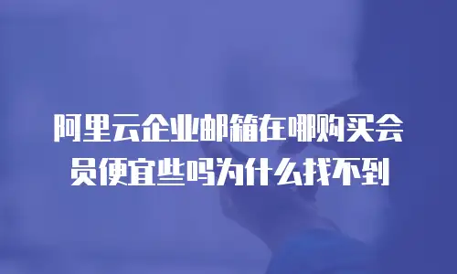 阿里云企业邮箱在哪购买会员便宜些吗为什么找不到