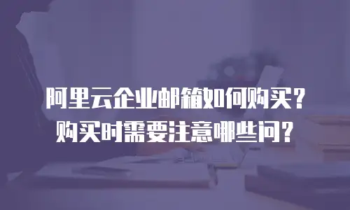 阿里云企业邮箱如何购买?购买时需要注意哪些问?