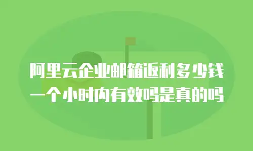 阿里云企业邮箱返利多少钱一个小时内有效吗是真的吗