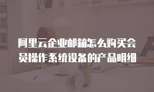 阿里云企业邮箱怎么购买会员操作系统设备的产品明细