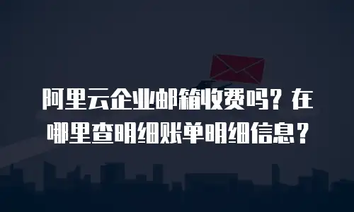 阿里云企业邮箱收费吗？在哪里查明细账单明细信息？