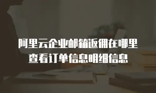 阿里云企业邮箱返佣在哪里查看订单信息明细信息