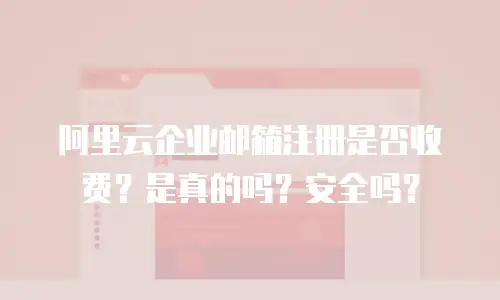 阿里云企业邮箱注册是否收费？是真的吗？安全吗？