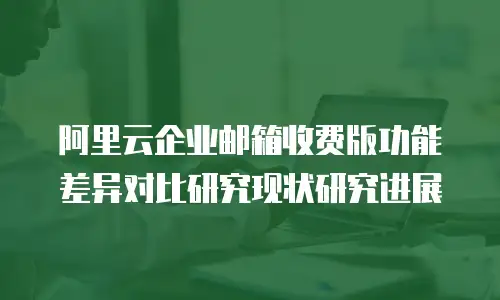 阿里云企业邮箱收费版功能差异对比研究现状研究进展