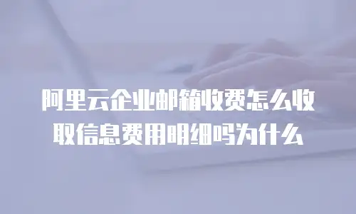 阿里云企业邮箱收费怎么收取信息费用明细吗为什么