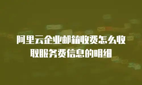 阿里云企业邮箱收费怎么收取服务费信息的明细