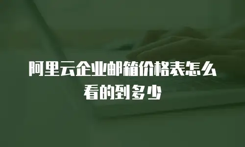 阿里云企业邮箱价格表怎么看的到多少