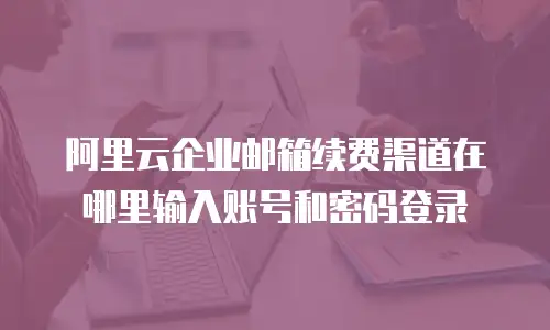 阿里云企业邮箱续费渠道在哪里输入账号和密码登录