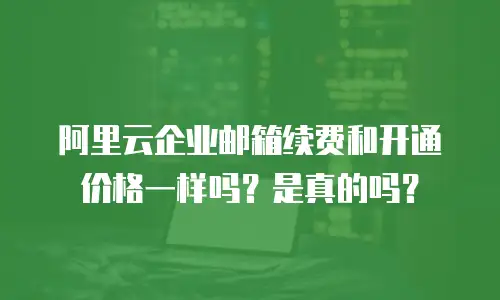 阿里云企业邮箱续费和开通价格一样吗？是真的吗？