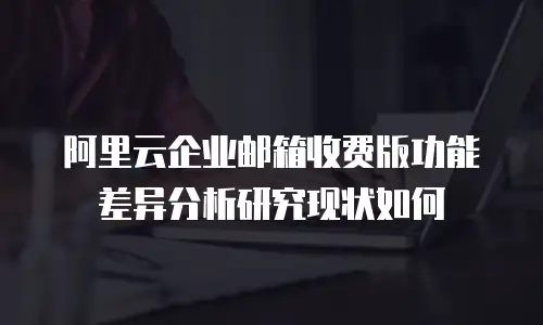 阿里云企业邮箱收费版功能差异分析研究现状如何