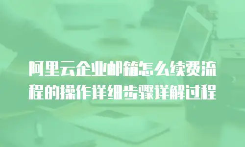 阿里云企业邮箱怎么续费流程的操作详细步骤详解过程