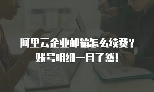 阿里云企业邮箱怎么续费？账号明细一目了然！