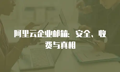 阿里云企业邮箱：安全、收费与真相