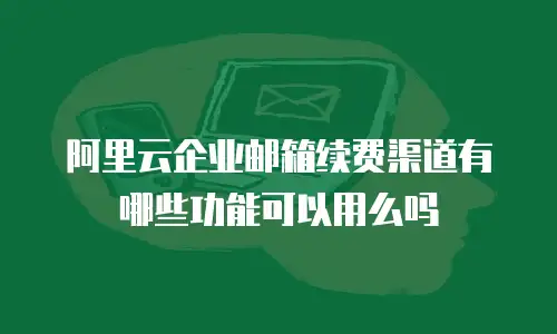 阿里云企业邮箱续费渠道有哪些功能可以用么吗