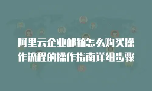 阿里云企业邮箱怎么购买操作流程的操作指南详细步骤