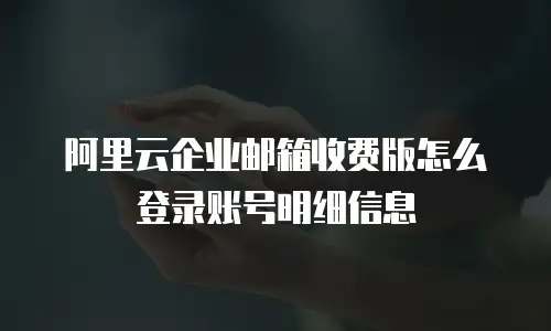 阿里云企业邮箱收费版怎么登录账号明细信息