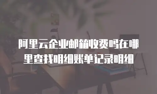 阿里云企业邮箱收费吗在哪里查找明细账单记录明细