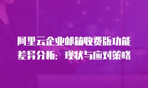 阿里云企业邮箱收费版功能差异分析：现状与应对策略