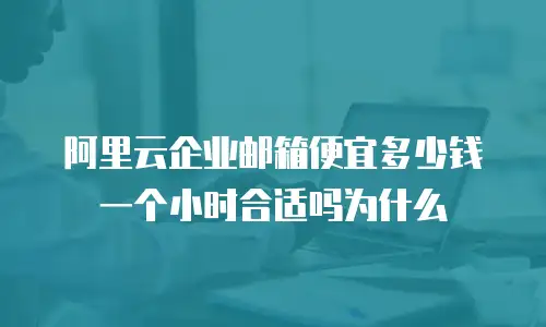 阿里云企业邮箱便宜多少钱一个小时合适吗为什么