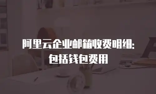 阿里云企业邮箱收费明细: 包括钱包费用