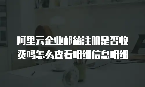 阿里云企业邮箱注册是否收费吗怎么查看明细信息明细