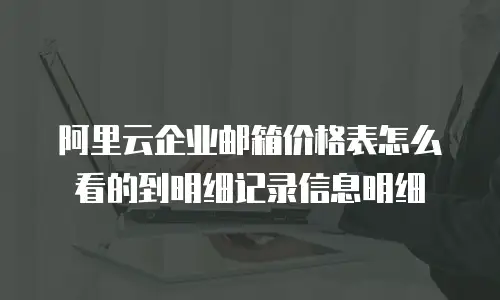 阿里云企业邮箱价格表怎么看的到明细记录信息明细