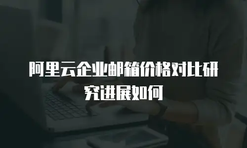 阿里云企业邮箱价格对比研究进展如何